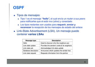 53
OSPF
Tipos de mensajes:
Tipo 1 es el mensaje “hello”, el cual envía un router a sus peers
para notificarles que el está vivo (alive) y conectado
Los tipos restantes son usados para requerir, enviar y
reconocer la recepción de los mensajes de estado del enlace
Link-State Advertisement (LSA). Un mensaje puede
contener varios LSAs
 