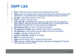 54
OSPF LSA
Tipo 1 LSAs anuncian el costo de los enlaces entre routers.
Tipo 2 LSAs son usados para anunciar las redes a las cuales el router está
conectado. Los otros tipos son usados para soportar jerarquía adicional.
LS Age: equivalente al time to live (TTL).
Type: LSA tipo 1 en este caso.
Link state ID: identificador del router que creó este LSA. En general se
utiliza alguna dirección IP del router (recordar que un router puede tener
diferentes direcciones IP en cada una de sus interfaces).
Advertising router: en tipo 1 es idéntico al anterior.
LS sequence number: para detectar LSAs viejos o duplicados.
LS checksum: para verificar que los datos no se han corrompido.
Length: longitud en bytes del LSA.
Link ID, Link Data: identifican el enlace.
Metric: el costo del enlace.
Type: tipo del enlace, por ej. enlace punto-a-punto.
TOS: permite a OSPF elegir diferentes rutas para los paquetes IP basado
en el valor de su campo TOS.
 