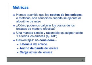 56
Métricas
Hemos asumido que los costos de los enlaces,
o métricas, son conocidos cuando se ejecuta el
algoritmo de ruteo
¿Cómo podemos calcular los costos de los
enlaces de manera efectiva?
Una manera simple y razonable es asignar costo
1 a todos los enlaces (ej. RIP)
Desventajas: no considera…
Latencia del enlace
Ancho de banda del enlace
Carga actual del enlace
 