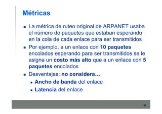 57
Métricas
La métrica de ruteo original de ARPANET usaba
el número de paquetes que estaban esperando
en la cola de cada enlace para ser transmitidos
Por ejemplo, a un enlace con 10 paquetes
encolados esperando para ser transmitidos se le
asigna un costo más alto que a un enlace con 5
paquetes encolados
Desventajas: no considera…
Ancho de banda del enlace
Latencia del enlace
 
