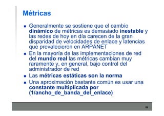 59
Métricas
Generalmente se sostiene que el cambio
dinámico de métricas es demasiado inestable y
las redes de hoy en día carecen de la gran
disparidad de velocidades de enlace y latencias
que prevalecieron en ARPANET
En la mayoría de las implementaciones de red
del mundo real las métricas cambian muy
raramente y, en general, bajo control del
administrador de red
Las métricas estáticas son la norma
Una aproximación bastante común es usar una
constante multiplicada por
(1/ancho_de_banda_del_enlace)
 