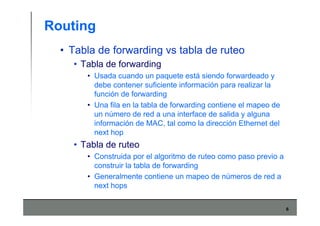 6
Routing
• Tabla de forwarding vs tabla de ruteo
• Tabla de forwarding
• Usada cuando un paquete está siendo forwardeado y
debe contener suficiente información para realizar la
función de forwarding
• Una fila en la tabla de forwarding contiene el mapeo de
un número de red a una interface de salida y alguna
información de MAC, tal como la dirección Ethernet del
next hop
• Tabla de ruteo
• Construida por el algoritmo de ruteo como paso previo a
construir la tabla de forwarding
• Generalmente contiene un mapeo de números de red a
next hops
 