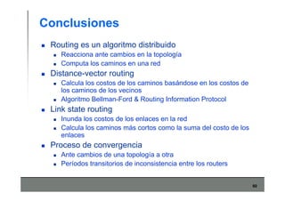 60
Conclusiones
Routing es un algoritmo distribuido
Reacciona ante cambios en la topología
Computa los caminos en una red
Distance-vector routing
Calcula los costos de los caminos basándose en los costos de
los caminos de los vecinos
Algoritmo Bellman-Ford & Routing Information Protocol
Link state routing
Inunda los costos de los enlaces en la red
Calcula los caminos más cortos como la suma del costo de los
enlaces
Proceso de convergencia
Ante cambios de una topología a otra
Períodos transitorios de inconsistencia entre los routers
 