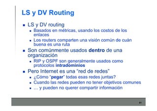 61
LS y DV Routing
LS y DV routing
Basados en métricas, usando los costos de los
enlaces
Los routers comparten una visión común de cuán
buena es una ruta
Son comúnmente usados dentro de una
organización
RIP y OSPF son generalmente usados como
protocolos intradominios
Pero Internet es una “red de redes”
¿Cómo “pegar” todas esas redes juntas?
Cuando las redes pueden no tener objetivos comunes
… y pueden no querer compartir información
 