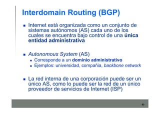 63
Interdomain Routing (BGP)
Internet está organizada como un conjunto de
sistemas autónomos (AS) cada uno de los
cuales se encuentra bajo control de una única
entidad administrativa
Autonomous System (AS)
Corresponde a un dominio administrativo
Ejemplos: universidad, compañia, backbone network
La red interna de una corporación puede ser un
único AS, como lo puede ser la red de un único
proveedor de servicios de Internet (ISP)
 