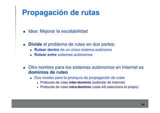 65
Propagación de rutas
Idea: Mejorar la escalabilidad
Divide el problema de ruteo en dos partes:
Rutear dentro de un único sistema autónomo
Rutear entre sistemas autónomos
Otro nombre para los sistemas autónomos en Internet es
dominios de ruteo
Dos niveles para la jerarquía de propagación de rutas
Protocolo de ruteo inter-dominio (estándar de Internet)
Protocolo de ruteo intra-dominio (cada AS selecciona el propio)
 