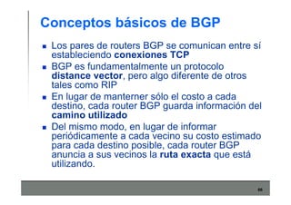 66
Conceptos básicos de BGP
Los pares de routers BGP se comunican entre sí
estableciendo conexiones TCP
BGP es fundamentalmente un protocolo
distance vector, pero algo diferente de otros
tales como RIP
En lugar de manterner sólo el costo a cada
destino, cada router BGP guarda información del
camino utilizado
Del mismo modo, en lugar de informar
periódicamente a cada vecino su costo estimado
para cada destino posible, cada router BGP
anuncia a sus vecinos la ruta exacta que está
utilizando.
 