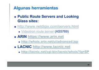 69
Algunas herramientas
Public Route Servers and Looking
Glass sites:
http://www.netdigix.com/servers.html
Videotron route server (AS5769)
ARIN https://www.arin.net
http://whois.arin.net/ui/advanced.jsp
LACNIC http://www.lacnic.net
http://lacnic.net/cgi-bin/lacnic/whois?lg=SP
 