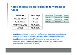 8
Notación para los ejercicios de forwarding (o
ruteo)
Next hop es el nombre de la interface del router por la cual puede
entregar paquetes a una red destino directamente conectada
Next hop es la dirección IP del router al cual reenviar los
paquetes a una red destino remota (esto es, no se encuentra
directamente conectada al router)
 