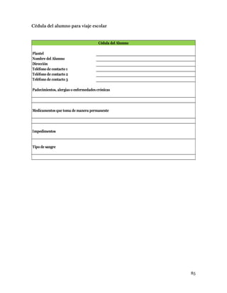 85
Plantel
Nombre del Alumno
Dirección
Teléfono de contacto 1
Teléfono de contacto 2
Teléfono de contacto 3
Padecimientos, alergias o enfermedades crónicas
Medicamentos que toma de manera permanente
Impedimentos
Tipo de sangre
Cédula del Alumno
 