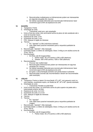 ii. Reconstruções multiplanares ou tridimensionais podem ser interessantes
                   em algumas situações (Ex: trauma)
              iii. Se realizar aquisição helicoidal para reconstrução tridimensional, fazer
                   incremento igual a 50% da espessura de corte

18.   QUADRIL
      a. Topograma: Frente
      b. Orientação do corte:
                i. Transversal: axial puro, sem angulação
      c. Início e final dos cortes: dois centímetros acima do plano do teto acetabular até o
         nível do trocanter menor
      d. Espessura de corte: 3 mm
      e. Incremento de corte: 3 mm
      f. FOV: Adequar à região de interesse
      g. Técnica:
                i. KV: “standart” ou Alto (indivíduos maiores)
               ii. mAs: Mais baixo possível necessário para a requerida qualidade de
                   imagem.
      h. Reconstrução: “standart” / Alta resolução
      i. Contraste iodado: a critério do radiologista. Dose: 2 ml/kg ou em adultos acima de
         70 kg: 100 ml
      j. Documentação:
                i. Em filme: até 20 imagens/folha
                        1. Partes moles: 30 a 70 (centro) e 300 a 400 (abertura)
                        2. Ósseas: 300 a 400 (centro); 1200 a 1500 (abertura)
      k. Recomendações:
                i. Procurar não multiformatar
               ii. Reconstruções tridimensionais podem ser interessantes em algumas
                   situações (Ex: trauma)
              iii. Se realizar aquisição helicoidal para reconstrução tridimensional, fazer
                   incremento igual a 50% da espessura de corte
             iv. Em geral, a documentação somente com janela óssea é suficiente
               v. Reconstruções coronais são recomendadas e devem ser documentadas
                   (alta resolução)

19.   JOELHO
                                                           o     o
      a. Topograma: Frente ou lateral. Em leve flexão 15 a 30 , com pequeno coxim no
                                                              o    o    o
         cavo poplíteo, usualmente supino, em flexão de 30 , 45 e 60 , quando solicitado
      b. Orientação do corte:
               i. Transversal: Paralelo ao platô tibial
      c. Início e final dos cortes: um centímetro acima do pólo superior da patela até a
         tuberosidade anterior da tíbia
      d. Espessura de corte: 2 a 3 mm
      e. Incremento de corte: 2 a 3 mm
      f. FOV: Adequar à região de interesse
      g. Técnica:
      h. Técnica:
               i. KV: “standart”
              ii. mAs: Mais baixo possível necessário para a requerida qualidade de
                  imagem
      i. Reconstrução: “standart” / Alta resolução
      j. Contraste iodado: a critério do radiologista. Dose: 2 ml/kg ou em adultos acima de
         70 kg: 100 ml.
      k. Documentação:
               i. Em filme: até 20 imagens/folha
                       1. Partes moles: 30 a 70 (centro) e 300 a 400 (abertura)
 