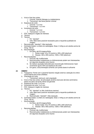 c.   Início e final dos cortes:
                  i. Coronal: Visando falanges ou matatarsianos
                 ii. Transversal: das faces plantar à dorsal
      d.   Espessura de corte:
                  i. Coronal: 1 a 3 mm
                 ii. Transversal: 1 a 3 mm
      e.   Incremento de corte:
                  i. Coronal: 1 a 3 mm
                 ii. Transversal: 1 a 3 mm
      f.   FOV: Adequar à região de interesse
      g.   Técnica:
      h.   Técnica:
                  i. KV: “standart”
                 ii. mAs: Mais baixo possível necessário para a requerida qualidade de
                     imagem
      i.   Reconstrução: “standart” / Alta resolução
      j.   Contraste iodado: a critério do radiologista. Dose: 2 ml/kg ou em adultos acima de
           70 kg: 100 ml
      k.   Documentação:
                  i. Em filme: até 20 imagens/folha
                         1. Partes moles: 30 a 70 (centro) e 300 a 400 (abertura)
                         2. Ósseas: 300 a 400 (centro); 1200 a 1500 (abertura)
      l.   Recomendações:
                  i. Procurar não multiformatar
                 ii. Reconstruções multiplanares ou tridimensionais podem ser interessantes
                     em algumas situações como trauma
                iii. Se realizar aquisição helicoidal para reconstrução tridimensional, fazer
                     incremento igual a 50% da espessura de corte
               iv. Em geral, a documentação somente com janela óssea é suficiente

22.   OMBRO
      a. Topograma: Frente com o paciente fazendo rotação externa e abdução do ombro
         contra-lateral para evitar artefatos
      b. Orientação do corte:
                i. Transversal: axial puro, sem angulação
      c. Início e final dos cortes: da articulação acrômio-clavicular até dois centímetros
         abaixo do plano da borda inferior da glenóide
      d. Espessura de corte: 3 a 5 mm
      e. Incremento de corte: 3 a 5 mm
      f. FOV: Adequar à região de interesse
      g. Técnica:
                i. KV: “standart” ou Alto (indivíduos maiores)
               ii. mAs: Mais baixo possível necessário para a requerida qualidade de
                   imagem
              iii. Reconstrução: “standart” / Alta resolução
      h. Contraste iodado: a critério do radiologista. Dose: 2 ml/kg ou em adultos acima de
         70 kg: 100 ml.
      i. Documentação:
                i. Em filme: até 20 imagens/folha
                       1. Partes moles: 30 a 70 (centro) e 300 a 400 (abertura)
                       2. Ósseas: 300 a 400 (centro); 1200 a 1500 (abertura)
      j. Recomendações:
                i. Procurar não multiformatar
               ii. Reconstruções multiplanares ou tridimensionais podem ser interessantes
                   em algumas situações como trauma
 
