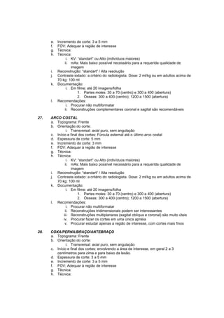 e.   Incremento de corte: 3 a 5 mm
      f.   FOV: Adequar à região de interesse
      g.   Técnica:
      h.   Técnica:
                 i. KV: “standart” ou Alto (indivíduos maiores)
                ii. mAs: Mais baixo possível necessário para a requerida qualidade de
                    imagem
      i.   Reconstrução: “standart” / Alta resolução
      j.   Contraste iodado: a critério do radiologista. Dose: 2 ml/kg ou em adultos acima de
           70 kg: 100 ml
      k.   Documentação:
                 i. Em filme: até 20 imagens/folha
                        1. Partes moles: 30 a 70 (centro) e 300 a 400 (abertura)
                        2. Ósseas: 300 a 400 (centro); 1200 a 1500 (abertura)
      l.   Recomendações:
                 i. Procurar não multiformatar
                ii. Reconstruções complementares coronal e sagital são recomendáveis

27.   ARCO COSTAL
      a. Topograma: Frente
      b. Orientação do corte:
                i. Transversal: axial puro, sem angulação
      c. Início e final dos cortes: Fúrcula esternal até o último arco costal
      d. Espessura de corte: 5 mm
      e. Incremento de corte: 3 mm
      f. FOV: Adequar à região de interesse
      g. Técnica:
      h. Técnica:
                i. KV: “standart” ou Alto (indivíduos maiores)
               ii. mAs: Mais baixo possível necessário para a requerida qualidade de
                   imagem
      i. Reconstrução: “standart” / Alta resolução
      j. Contraste iodado: a critério do radiologista. Dose: 2 ml/kg ou em adultos acima de
         70 kg: 100 ml
      k. Documentação:
                i. Em filme: até 20 imagens/folha
                       1. Partes moles: 30 a 70 (centro) e 300 a 400 (abertura)
                       2. Ósseas: 300 a 400 (centro); 1200 a 1500 (abertura)
      l. Recomendações:
                i. Procurar não multiformatar
               ii. Reconstruções tridimensionais podem ser interessantes
              iii. Reconstruções multiplanares (sagital oblíqua e coronal) são muito úteis
             iv. Procurar fazer os cortes em uma única apnéia
               v. Procurar estudar apenas a região de interesse, com cortes mais finos

28.   COXA/PERNA/BRAÇO/ANTEBRAÇO
      a. Topograma: Frente
      b. Orientação do corte:
               i. Transversal: axial puro, sem angulação
      c. Início e final dos cortes: envolvendo a área de interesse, em geral 2 a 3
         centímetros para cima e para baixo da lesão.
      d. Espessura de corte: 3 a 5 mm
      e. Incremento de corte: 3 a 5 mm
      f. FOV: Adequar à região de interesse
      g. Técnica:
      h. Técnica:
 