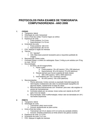 PROTOCOLOS PARA EXAMES DE TOMOGRAFIA
          COMPUTADORIZADA - ANO 2006


1.    CRÂNIO
      a. Topograma: lateral
      b. Orientação do corte: transversal
      c. Início e final dos cortes: Forame magno ao vértice
      d. Espessura de corte:
                i. Fossa posterior: 2 a 5 mm
               ii. Supra-tentorial: 5 a 10 mm
      e. Incremento de corte:
                i. Fossa posterior: até 5 mm
               ii. Supra-tentorial: até 10 mm
      f. FOV: Adequar à região de interesse
      g. Técnica:
                i. KV: “standart”
               ii. mAs: Mais baixo possível necessário para a requerida qualidade de
                   imagem
      h. Reconstrução: Partes moles
      i. Contraste iodado: a critério do radiologista. Dose: 2 ml/kg ou em adultos com 70 kg
         ou mais: 100 ml
      j. Documentação:
                i. Em filme: até 20 imagens/folha
                       1. Partes moles:
                                a. Fossa posterior: 30 a 40 (centro); 130 a 180 (abertura)
                                b. Supra-tentorial: 30 a 40 (centro); 70 a 90 (abertura)
                       2. Ósseas (sempre que houver suspeita de lesão óssea)
                                a. 300 a 400 (centro); 1200 a 3000 (abertura)
                       3. Intermediárias (em TCE, trombose venosa)
                                a. 40 a 60 (centro); 150 a 250 (abertura)
      k. Recomendações:
                i. Planos adicionais: Cortes coronais ou aquisição helicoidal seguida de
                   reformações multiplanares são úteis na caracterização topográfica de
                   algumas lesões, notadamente na base de crânio
               ii. Reconstruções tridimensionais com “threshold” para osso: são exigidas no
                   estudo de cranioestenose
              iii. Contraste iodado por via venosa: iniciar cortes com retardo de 45 a 60”
                   após início da injeção
             iv. Documentação: evitar multiformatação; indicar valor de densidade em UH )
                   nas lesões expansivas

2.    ÓRBITA
      a. Topograma: lateral
      b. Orientação do corte:
               i. Transversal: plano neuro-ocular
              ii. Coronal: perpendicular ao plano acima
      c. Início e final dos cortes:
               i. Transversal: de 0.5 cm abaixo à 0.5 cm acima da cavidade orbitária
              ii. Coronal: clinóides posteriores ao limite anterior dos globos oculares
      d. Espessura de corte: 2 a 3 mm
      e. Incremento de corte: 2 a 3 mm
      f. FOV: Adequar à região de interesse
 