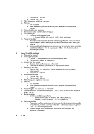 i. Transversal: 1 a 2 mm
            ii. Coronal: 1 a 2 mm
     f. FOV: Adequar à região de interesse
     g. Técnica:
             i. KV: “standart”
            ii. mAs: Mais baixo possível necessário para a requerida qualidade de
                imagem
     h. Reconstrução: Alta resolução
     i. Contraste iodado: a critério do radiologista
     j. Documentação:
             i. Em filme: até 9 imagens/folha
                    1. Ósseas: 200 a 400 (centro); 1200 a 3000 (abertura).
     k. Recomendações:
             i. Reconstruções separadas de cada lado e fotografias em par ou em filmes
                separados para melhor adequação do campo de visão e maior resolução
                espacial
            ii. Na impossibilidade de posicionamento coronal do paciente, fazer aquisição
                axial helicoidal com 1 mm de espessura e 0,8 a 1 mm de incremento e
                reconstrução coronal

5.   FACE E SEIOS DA FACE
     a. Topograma: Lateral
     b. Orientação do corte:
              i. Coronal: O mais perpendicular possível ao palato duro
             ii. Transversal: Paralelo ao palato duro
     c. Início e final dos cortes:
              i. Coronal: Nariz ao final do seio esfenoidal
             ii. Transversal: Mento ou palato duro ao topo do seio frontal
     d. Espessura de corte:
              i. Coronal: 2 a 5 mm (espessura menor desejável para os complexos
                 ostiomeatais)
             ii. Transversal: 2 a 5 mm
     e. Incremento de corte:
              i. Coronal: 2 a 5 mm
             ii. Transversal: 2 a 5 mm
     f. FOV: Adequar à região de interesse
     g. Técnica:
              i. KV: “standart”
             ii. mAs: Mais baixo possível necessário para a requerida qualidade de
                 imagem
     h. Reconstrução: Alta resolução ou “standart”
     i. Contraste iodado: a critério do radiologista. Dose: 2 ml/kg ou em adultos acima de
        70 kg: 100 ml
     j. Documentação:
              i. Em filme: até 16 imagens/folha
                      1. Partes moles: 30 a 70 (centro); 200 a 400 (abertura)
                      2. Ósseas: 200-400 (centro); 1200-3000 (abertura)
     k. Recomendações:
              i. Para evitar artefato metálico dentário ou quando não for possível aquisição
                 coronal direita, realizar aquisição helicoidal 1 a 3 mm de espessura, pitch =
                 1.0 a 1.5, e reconstrução coronal
             ii. Quando houver história de trauma, reconstruir com filtro para alta
                 resolução e fotografar


6.   ATM
 