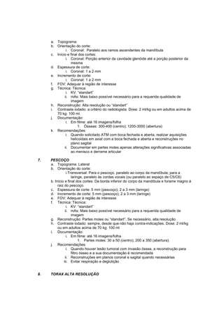 a. Topograma:
     b. Orientação do corte:
              i. Coronal: Paralelo aos ramos ascendentes da mandíbula
     c. Início e final dos cortes:
              i. Coronal: Porção anterior da cavidade glenóide até a porção posterior da
                 mesma
     d. Espessura de corte:
              i. Coronal: 1 a 2 mm
     e. Incremento de corte:
              i. Coronal: 1 a 2 mm
     f. FOV: Adequar à região de interesse
     g. Técnica: Técnica:
              i. KV: “standart”
             ii. mAs: Mais baixo possível necessário para a requerida qualidade de
                 imagem
     h. Reconstrução: Alta resolução ou “standart”
     i. Contraste iodado: a critério do radiologista. Dose: 2 ml/kg ou em adultos acima de
        70 kg: 100 ml.
     j. Documentação:
              i. Em filme: até 16 imagens/folha
                      1. Ósseas: 300-400 (centro); 1200-3000 (abertura)
     k. Recomendações:
              i. Quando solicitado ATM com boca fechada e aberta, realizar aquisições
                 helicoidais em axial com a boca fechada e aberta e reconstruções no
                 plano sagital
             ii. Documentar em partes moles apenas alterações significativas associadas
                 ao menisco e derrame articular

7.   PESCOÇO
     a. Topograma: Lateral
     b. Orientação do corte:
                 i.Transversal: Para o pescoço, paralelo ao corpo da mandíbula; para a
                     laringe, paralelo às cordas vocais (ou paralelo ao espaço de C5/C6)
     b. Início e final dos cortes: Da borda inferior do corpo da mandíbula e forame magno à
          raiz do pescoço.
     c. Espessura de corte: 5 mm (pescoço); 2 a 3 mm (laringe)
     d. Incremento de corte: 5 mm (pescoço); 2 a 3 mm (laringe)
     e. FOV: Adequar à região de interesse
     f. Técnica: Técnica:
                 i. KV: “standart”
                ii. mAs: Mais baixo possível necessário para a requerida qualidade de
                     imagem
     g. Reconstrução: Partes moles ou “standart”. Se necessário, alta resolução
     h. Contraste iodado: sempre, desde que não haja contra-indicações. Dose: 2 ml/kg
          ou em adultos acima de 70 kg: 100 ml
     i. Documentação:
                 i. Em filme: até 16 imagens/folha
                           1. Partes moles: 30 a 50 (centro); 200 a 350 (abertura).
     j. Recomendações:
                 i. Quando houver lesão tumoral com invasão óssea, a reconstrução para
                     filtro ósseo e a sua documentação é recomendada
                ii. Reconstruções em planos coronal e sagital quando necessárias
               iii. Evitar respiração e deglutição


8.   TORAX ALTA RESOLUÇÃO
 