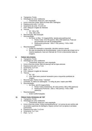 a. Topograma: Frente
      b. Orientação do corte: Indiferente
               i. Transversal: Axial puro, sem angulação
      c. Início e final dos cortes: Ápice do tórax até o diafragma
      d. Espessura de corte: 1 a 2 mm
      e. Incremento de corte: 10 a 20 mm
      f. FOV: Adequar à região de interesse
      g. Técnica:
               i. KV: 120 a 140
              ii. mAs: 200 a 250
      h. Reconstrução: Alta resolução
      i. Documentação:
               i. Em filme: no Max. 12 imagens/folha (janela para parênquima)
                       1. Partes moles: 40 a 50 (centro); 350 a 450 (abertura). Pode ser
                           documentada com até 20 imagens/folha
                       2. Parênquima pulmonar: -350 a –700 (centro); 1100 a 1800
                           (abertura)
      j. Recomendações:
               i. Cortes em expiração e inspiração, decúbito ventral e dorsal
              ii. No caso de pesquisa de bronquiectasias, cortar do ápice até a base com a
                  mesma espessura, mas com intervalo de 10 mm e documentar todas as
                  imagens

9.    TORAX HELICOIDAL
      a. Topograma: Frente
      b. Orientação do corte: Indiferente
               i. Transversal: Axial puro, sem angulação
      c. Início e final dos cortes: Raiz do pescoço até as lojas adrenais
      d. Espessura de corte: 5 a 7 mm
      e. Incremento: 5 a7 mm
      f. Pitch: 1 a 1.5
      g. FOV: Adequar à região de interesse
      h. Técnica:
               i. KV: 120
              ii. mAs: Mais baixo possível necessário para a requerida qualidade de
                  imagem
      i. Reconstrução: Partes moles / “standart”
      j. Contraste: À critério do radiologista. 1.5 ml/kg de peso. Injetar pelo MSE
      k. Documentação:
               i. Em filme: até 20 imagens/folha
                       1. Partes moles (mediastino): 30 a 50 (centro); 350 a 450 (abertura)
                       2. Parênquima Pulmonar: -350 a –700 (centro); 1100 a 1800
                           (abertura)
      l. Recomendações:
               i. Evitar multiformatações

10.   TÓRAX PARA PESQUISA DE TEP
      a. Topograma: Frente
      b. Orientação do corte: Indiferente
               i. Transversal: Axial puro, sem angulação
      c. Início e final dos cortes: Cortar prioritariamente de 1 cm acima do arco aórtico até
         as porções superiores do diafragma. Depois concluir com os ápices e as bases
         pulmonares
      d. Espessura de corte: 3 a 5 mm
      e. Incremento: 5 a 7 mm
      f. Pitch: 1 a 1.5
 