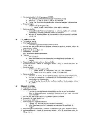 j.   Contraste iodado: 2.0 ml/Kg de peso. FASES:
                i. Pré-contraste (contraste somente por via oral e/ou retal)
               ii. Portal: 60 a 70 seg do início da injeção do contraste
              iii. Tardia: 5 a 10 minutos da injeção para estudo da bexiga e trajeto ureteral
      k.   Documentação:
                i. Em filme: até 24 imagens/folha
                       1. Partes moles: 0 a 70 (centro) e 300 a 400 (abertura)
      l.   Recomendações:
                i. Na existência de história de lesão retal ou colônica, injetar com cuidado
                   contraste por via retal (contraste positivo ou negativo)
               ii. No caso de angiotomografia de vasos pélvicos, não administrar contraste
                   por via oral

14.   COLUNA CERVICAL
      a. Topograma: lateral
      b. Orientação do corte:
                i. Transversal: paralelo ao disco intervertebral
      c. Início e final dos cortes: pedículo vertebral superior ao pedículo vertebral inferior do
         segmento em estudo
      d. Espessura de corte: 2 a 3 mm
      e. Incremento: 2 a 3 mm
      f. FOV: Adequar à região de interesse
      g. Técnica:
                i. KV: “standart”
               ii. mAs: Mais baixo possível necessário para a requerida qualidade de
                   imagem.
      h. Reconstrução: Partes moles ou alta resolução
      i. Contraste iodado: a critério do radiologista. Dose: 2 ml/kg ou em adultos acima de
         70 kg: 100 ml
      j. Documentação:
                i. Em filme: até 20 imagens/folha
                        1. Partes moles: 30 a 40 (centro) com 140 a 350 (abertura)
                        2. Osso: 200 a 400 (centro); 1500 a 3000 (abertura).
      k. Recomendações:
                i. Em casos de trauma, fazer um bloco único e reconstruções multiplanares.
               ii. Procurar incluir sempre o topograma com linha de referência para a
                   identificação do nível de corte
              iii. Inclinar o “gantry” desviando dos artefatos metálicos dentários para estudo
                   de C1 e C2

15.   COLUNA TORÁCICA
      a. Topograma: lateral
      b. Orientação do corte:
               i. Transversal: paralelo ao disco intervertebral corte a corte ou em bloco
                  único na área de interesse paralelo ao disco ou corpo com maior interesse
                  a ser estudado
      c. Início e final dos cortes: pedículo superior ao pedículo inferior
      d. Espessura de corte: 2 ou 3 mm
      e. Incremento: até 3 mm
      f. FOV: Adequar à região de interesse
               i. Técnica: KV: “standart” ou Alto (indivíduos maiores)
              ii. mAs: Mais baixo possível necessário para a requerida qualidade de
                  imagem
      g. Reconstrução: Partes moles / “standart” ou alta resolução (para avaliação óssea)
      h. Contraste iodado: a critério do radiologista. Dose: 2 ml/kg ou em adultos acima de
         70 kg: 100 ml
 