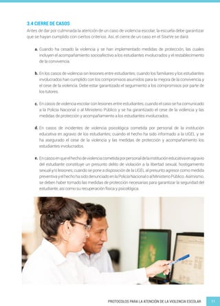 11PROTOCOLOS PARA LA ATENCIÓN DE LA VIOLENCIA ESCOLAR
Antes de dar por culminada la atención de un caso de violencia escolar, la escuela debe garantizar
que se hayan cumplido con ciertos criterios. Así, el cierre de un caso en el SíseVe se dará:
Cuando ha cesado la violencia y se han implementado medidas de protección, las cuales
incluyen el acompañamiento socioafectivo a los estudiantes involucrados y el restablecimiento
de la convivencia.
En los casos de violencia sin lesiones entre estudiantes; cuando los familiares y los estudiantes
involucrados han cumplido con los compromisos asumidos para la mejora de la convivencia y
el cese de la violencia. Debe estar garantizado el seguimiento a los compromisos por parte de
los tutores.
En casos de violencia escolar con lesiones entre estudiantes; cuando el caso se ha comunicado
a la Policía Nacional o al Ministerio Público y se ha garantizado el cese de la violencia y las
medidas de protección y acompañamiento a los estudiantes involucrados.
En casos de incidentes de violencia psicológica cometida por personal de la institución
educativa en agravio de los estudiantes; cuando el hecho ha sido informado a la UGEL y se
ha asegurado el cese de la violencia y las medidas de protección y acompañamiento los
estudiantes involucrados.
Encasosenqueelhechodeviolenciacometidaporpersonaldelainstitucióneducativaenagravio
del estudiante constituye un presunto delito de violación a la libertad sexual, hostigamiento
sexual y/o lesiones; cuando se pone a disposición de la UGEL al presunto agresor como medida
preventivayelhechohasidodenunciadoenlaPolicíaNacionaloalMinisterioPúblico.Asimismo,
se deben haber tomado las medidas de protección necesarias para garantizar la seguridad del
estudiante, así como su recuperación física y psicológica.
3.4 CIERRE DE CASOS
a.
b.
c.
d.
e.
 