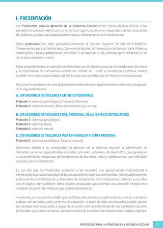 3PROTOCOLOS PARA LA ATENCIÓN DE LA VIOLENCIA ESCOLAR
I. PRESENTACIÓN
A. SITUACIONES DE VIOLENCIA ENTRE ESTUDIANTES
B. SITUACIONES DE VIOLENCIA DEL PERSONAL DE LA IE HACIA ESTUDIANTES
C. SITUACIONES DE VIOLENCIA POR UN FAMILIAR U OTRA PERSONA
Los Protocolos para la Atención de la Violencia Escolar tienen como objetivo ofrecer a las
escuelas los procedimientos para una atención oportuna, efectiva y reparadora de las situaciones
de violencia y acoso que pudieran presentarse y detectarse en sus instituciones.
Estos protocolos han sido aprobados mediante el Decreto Supremo N° 004-2018-MINEDU,
“Lineamientos para la Gestión de la Convivencia Escolar, la Prevención y la Atención de la Violencia
contra Niñas, Niños y Adolescente”, de fecha 12 de mayo de 2018, y forman parte del Anexo 03 de
dicho documento normativo.
Estos procedimientos de atención son liderados por el director junto con el coordinador de tutoría
y el responsable de convivencia escolar del Comité de Tutoría y Orientación Educativa, siendo
también muy importante el apoyo de los tutores, los docentes, los familiares y los estudiantes.
Para este fin se presentan seis (6) protocolos diferenciados según el tipo de violencia y el agresor,
de la siguiente manera:
Asimismo, debido a su complejidad, la atención de la violencia requiere la intervención de
diferentes servicios especializados (sociales, policiales, judiciales, de salud, etc.), que garanticen
un procedimiento respetuoso de los derechos de las niñas, niños y adolescentes, con celeridad,
justicia y sin revictimización.
Es por ello que los Protocolos proponen a las escuelas una aproximación multisectorial e
interdisciplinaria para el abordaje de las situaciones de violencia contra niñas, niños y adolescentes,
promoviendo coordinaciones y relaciones de cooperación con instituciones públicas y privadas
con el objetivo de establecer redes locales, preparadas para brindar una atención integral ante
cualquier situación de violencia que pudiera presentarse.
Finalmente, es importante señalar que los Protocolos tienen principalmente un carácter orientador
y deben ser tomados como criterios de actuación. A partir de ellos, las escuelas pueden decidir
las medidas más adecuadas a seguir de acuerdo a las características de sus contextos sociales,
territoriales y recursos cercanos, aunque siempre de acuerdo a las disposiciones legales vigentes.
Protocolo 1: violencia psicológica y física (sin lesiones)
Protocolo 2: violencia sexual y física (con lesiones y/o armas)
Protocolo 3: violencia psicológica
Protocolo 4: violencia física
Protocolo 5: violencia sexual
Protocolo 6: violencia psicológica, física y/o sexual
 