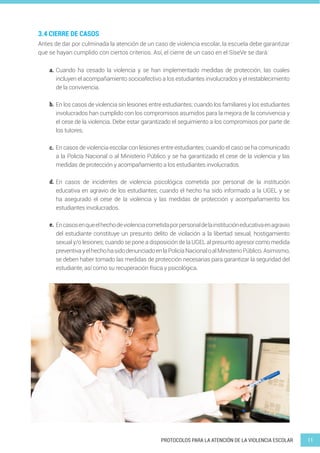 11
PROTOCOLOS PARA LA ATENCIÓN DE LA VIOLENCIA ESCOLAR
Antes de dar por culminada la atención de un caso de violencia escolar, la escuela debe garantizar
que se hayan cumplido con ciertos criterios. Así, el cierre de un caso en el SíseVe se dará:
Cuando ha cesado la violencia y se han implementado medidas de protección, las cuales
incluyen el acompañamiento socioafectivo a los estudiantes involucrados y el restablecimiento
de la convivencia.
En los casos de violencia sin lesiones entre estudiantes; cuando los familiares y los estudiantes
involucrados han cumplido con los compromisos asumidos para la mejora de la convivencia y
el cese de la violencia. Debe estar garantizado el seguimiento a los compromisos por parte de
los tutores.
En casos de violencia escolar con lesiones entre estudiantes; cuando el caso se ha comunicado
a la Policía Nacional o al Ministerio Público y se ha garantizado el cese de la violencia y las
medidas de protección y acompañamiento a los estudiantes involucrados.
En casos de incidentes de violencia psicológica cometida por personal de la institución
educativa en agravio de los estudiantes; cuando el hecho ha sido informado a la UGEL y se
ha asegurado el cese de la violencia y las medidas de protección y acompañamiento los
estudiantes involucrados.
Encasosenqueelhechodeviolenciacometidaporpersonaldelainstitucióneducativaenagravio
del estudiante constituye un presunto delito de violación a la libertad sexual, hostigamiento
sexual y/o lesiones; cuando se pone a disposición de la UGEL al presunto agresor como medida
preventivayelhechohasidodenunciadoenlaPolicíaNacionaloalMinisterioPúblico.Asimismo,
se deben haber tomado las medidas de protección necesarias para garantizar la seguridad del
estudiante, así como su recuperación física y psicológica.
3.4 CIERRE DE CASOS
a.
b.
c.
d.
e.
 