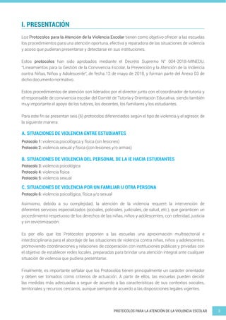 3
PROTOCOLOS PARA LA ATENCIÓN DE LA VIOLENCIA ESCOLAR
I. PRESENTACIÓN
A. SITUACIONES DE VIOLENCIA ENTRE ESTUDIANTES
B. SITUACIONES DE VIOLENCIA DEL PERSONAL DE LA IE HACIA ESTUDIANTES
C. SITUACIONES DE VIOLENCIA POR UN FAMILIAR U OTRA PERSONA
Los Protocolos para la Atención de la Violencia Escolar tienen como objetivo ofrecer a las escuelas
los procedimientos para una atención oportuna, efectiva y reparadora de las situaciones de violencia
y acoso que pudieran presentarse y detectarse en sus instituciones.
Estos protocolos han sido aprobados mediante el Decreto Supremo N° 004-2018-MINEDU,
“Lineamientos para la Gestión de la Convivencia Escolar, la Prevención y la Atención de la Violencia
contra Niñas, Niños y Adolescente”, de fecha 12 de mayo de 2018, y forman parte del Anexo 03 de
dicho documento normativo.
Estos procedimientos de atención son liderados por el director junto con el coordinador de tutoría y
el responsable de convivencia escolar del Comité de Tutoría y Orientación Educativa, siendo también
muy importante el apoyo de los tutores, los docentes, los familiares y los estudiantes.
Para este fin se presentan seis (6) protocolos diferenciados según el tipo de violencia y el agresor, de
la siguiente manera:
Asimismo, debido a su complejidad, la atención de la violencia requiere la intervención de
diferentes servicios especializados (sociales, policiales, judiciales, de salud, etc.), que garanticen un
procedimiento respetuoso de los derechos de las niñas, niños y adolescentes, con celeridad, justicia
y sin revictimización.
Es por ello que los Protocolos proponen a las escuelas una aproximación multisectorial e
interdisciplinaria para el abordaje de las situaciones de violencia contra niñas, niños y adolescentes,
promoviendo coordinaciones y relaciones de cooperación con instituciones públicas y privadas con
el objetivo de establecer redes locales, preparadas para brindar una atención integral ante cualquier
situación de violencia que pudiera presentarse.
Finalmente, es importante señalar que los Protocolos tienen principalmente un carácter orientador
y deben ser tomados como criterios de actuación. A partir de ellos, las escuelas pueden decidir
las medidas más adecuadas a seguir de acuerdo a las características de sus contextos sociales,
territoriales y recursos cercanos, aunque siempre de acuerdo a las disposiciones legales vigentes.
Protocolo 1: violencia psicológica y física (sin lesiones)
Protocolo 2: violencia sexual y física (con lesiones y/o armas)
Protocolo 3: violencia psicológica
Protocolo 4: violencia física
Protocolo 5: violencia sexual
Protocolo 6: violencia psicológica, física y/o sexual
 