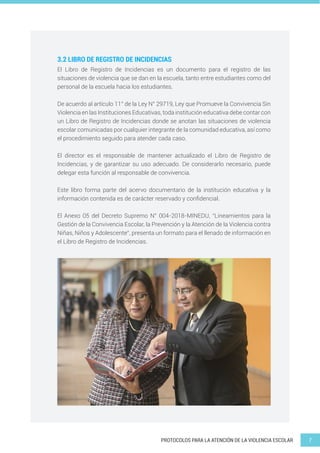 7
PROTOCOLOS PARA LA ATENCIÓN DE LA VIOLENCIA ESCOLAR
El Libro de Registro de Incidencias es un documento para el registro de las
situaciones de violencia que se dan en la escuela, tanto entre estudiantes como del
personal de la escuela hacia los estudiantes.
De acuerdo al artículo 11° de la Ley N° 29719, Ley que Promueve la Convivencia Sin
Violencia en las Instituciones Educativas, toda institución educativa debe contar con
un Libro de Registro de Incidencias donde se anotan las situaciones de violencia
escolar comunicadas por cualquier integrante de la comunidad educativa, así como
el procedimiento seguido para atender cada caso.
El director es el responsable de mantener actualizado el Libro de Registro de
Incidencias, y de garantizar su uso adecuado. De considerarlo necesario, puede
delegar esta función al responsable de convivencia.
Este libro forma parte del acervo documentario de la institución educativa y la
información contenida es de carácter reservado y confidencial.
El Anexo 05 del Decreto Supremo N° 004-2018-MINEDU, “Lineamientos para la
Gestión de la Convivencia Escolar, la Prevención y la Atención de la Violencia contra
Niñas, Niños y Adolescente”, presenta un formato para el llenado de información en
el Libro de Registro de Incidencias.
3.2 LIBRO DE REGISTRO DE INCIDENCIAS
 