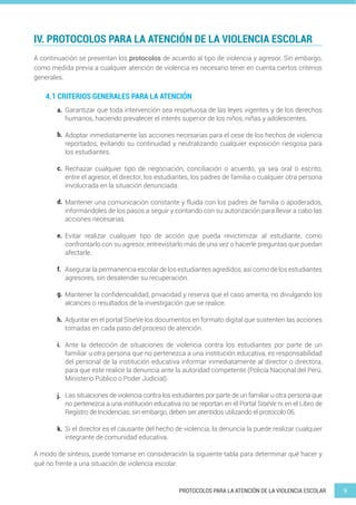 9
PROTOCOLOS PARA LA ATENCIÓN DE LA VIOLENCIA ESCOLAR
IV. PROTOCOLOS PARA LA ATENCIÓN DE LA VIOLENCIA ESCOLAR
A continuación se presentan los protocolos de acuerdo al tipo de violencia y agresor. Sin embargo,
como medida previa a cualquier atención de violencia es necesario tener en cuenta ciertos criterios
generales.
4.1 CRITERIOS GENERALES PARA LA ATENCIÓN
Garantizar que toda intervención sea respetuosa de las leyes vigentes y de los derechos
humanos, haciendo prevalecer el interés superior de los niños, niñas y adolescentes.
Adoptar inmediatamente las acciones necesarias para el cese de los hechos de violencia
reportados, evitando su continuidad y neutralizando cualquier exposición riesgosa para
los estudiantes.
Rechazar cualquier tipo de negociación, conciliación o acuerdo, ya sea oral o escrito,
entre el agresor, el director, los estudiantes, los padres de familia o cualquier otra persona
involucrada en la situación denunciada.
Mantener una comunicación constante y fluida con los padres de familia o apoderados,
informándoles de los pasos a seguir y contando con su autorización para llevar a cabo las
acciones necesarias.
Evitar realizar cualquier tipo de acción que pueda revictimizar al estudiante, como
confrontarlo con su agresor, entrevistarlo más de una vez o hacerle preguntas que puedan
afectarle.
Asegurar la permanencia escolar de los estudiantes agredidos, así como de los estudiantes
agresores, sin desatender su recuperación.
Mantener la confidencialidad, privacidad y reserva que el caso amerita, no divulgando los
alcances o resultados de la investigación que se realice.
Adjuntar en el portal SíseVe los documentos en formato digital que sustenten las acciones
tomadas en cada paso del proceso de atención.
Ante la detección de situaciones de violencia contra los estudiantes por parte de un
familiar u otra persona que no pertenezca a una institución educativa, es responsabilidad
del personal de la institución educativa informar inmediatamente al director o directora,
para que este realice la denuncia ante la autoridad competente (Policía Nacional del Perú,
Ministerio Público o Poder Judicial).
Las situaciones de violencia contra los estudiantes por parte de un familiar u otra persona que
no pertenezca a una institución educativa no se reportan en el Portal SíseVe ni en el Libro de
Registro de Incidencias; sin embargo, deben ser atentidos utilizando el protocolo 06.
Si el director es el causante del hecho de violencia, la denuncia la puede realizar cualquier
integrante de comunidad educativa.
a.
b.
c.
d.
e.
f.
g.
h.
i.
j.
k.
A modo de síntesis, puede tomarse en consideración la siguiente tabla para determinar qué hacer y
qué no frente a una situación de violencia escolar:
 