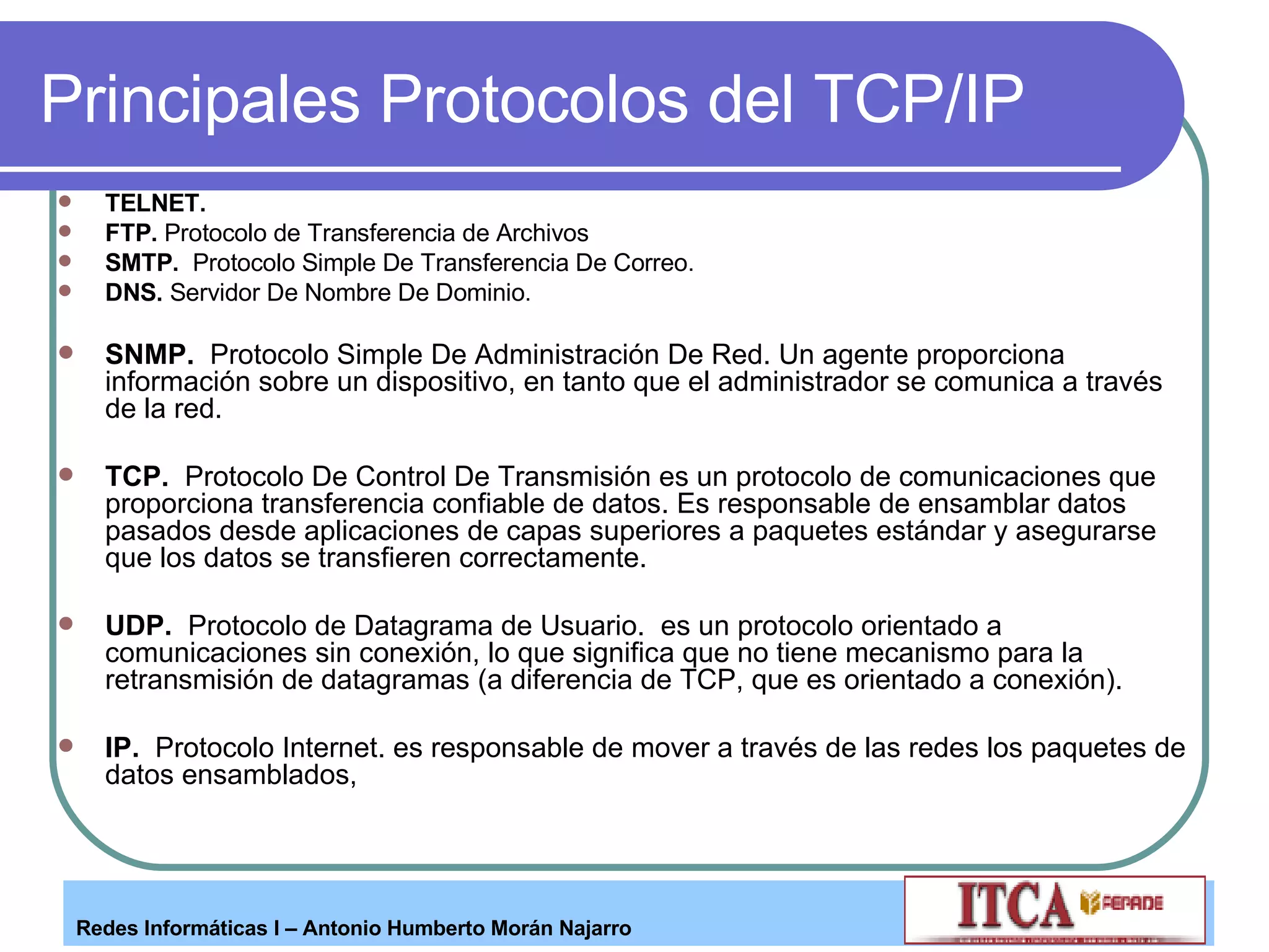 Principales Protocolos del TCP/IP TELNET.   FTP.  Protocolo de Transferencia de Archivos SMTP.   Protocolo Simple De Transferencia De Correo.  DNS.  Servidor De Nombre De Dominio.  SNMP.   Protocolo Simple De Administración De Red. Un agente proporciona información sobre un dispositivo, en tanto que el administrador se comunica a través de la red. TCP.   Protocolo De Control De Transmisión es un protocolo de comunicaciones que proporciona transferencia confiable de datos. Es responsable de ensamblar datos pasados desde aplicaciones de capas superiores a paquetes estándar y asegurarse que los datos se transfieren correctamente. UDP.   Protocolo de Datagrama de Usuario.  es un protocolo orientado a comunicaciones sin conexión, lo que significa que no tiene mecanismo para la retransmisión de datagramas (a diferencia de TCP, que es orientado a conexión). IP.   Protocolo Internet. es responsable de mover a través de las redes los paquetes de datos ensamblados,  