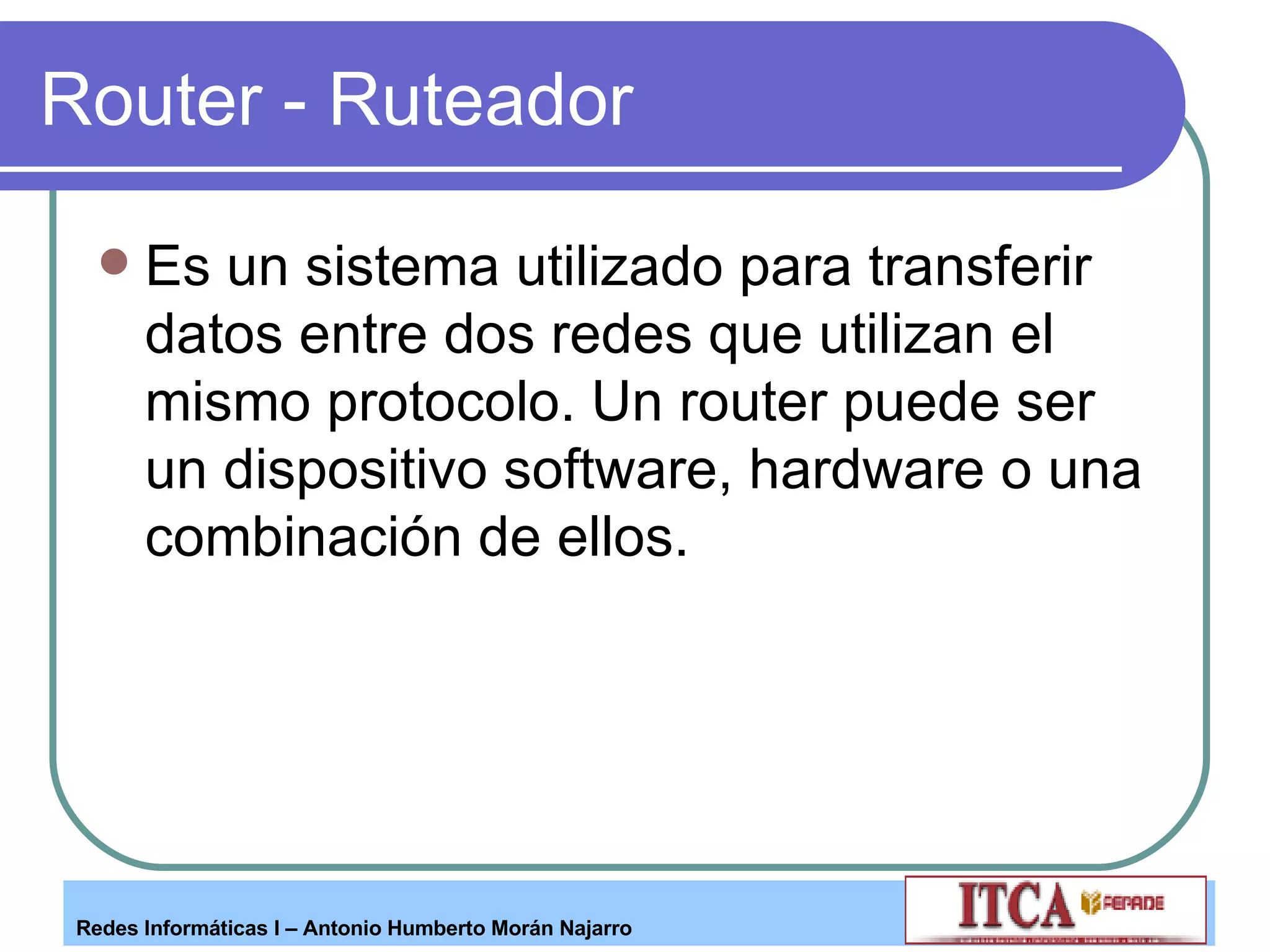 Router - Ruteador Es un sistema utilizado para transferir datos entre dos redes que utilizan el mismo protocolo. Un router puede ser un dispositivo software, hardware o una combinación de ellos. 