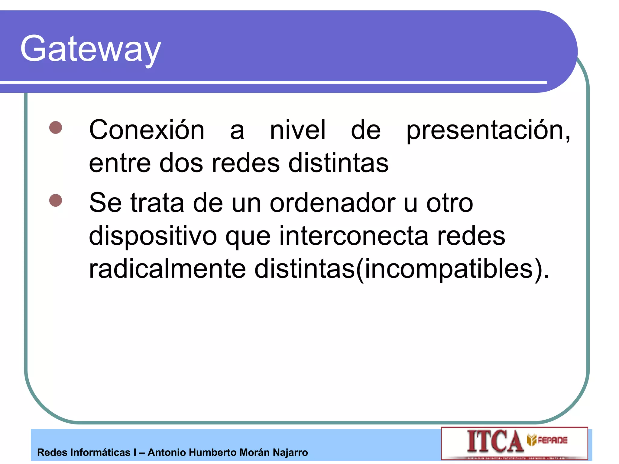 Gateway Conexión a nivel de presentación, entre dos redes distintas Se trata de un ordenador u otro dispositivo que interconecta redes radicalmente distintas(incompatibles). 