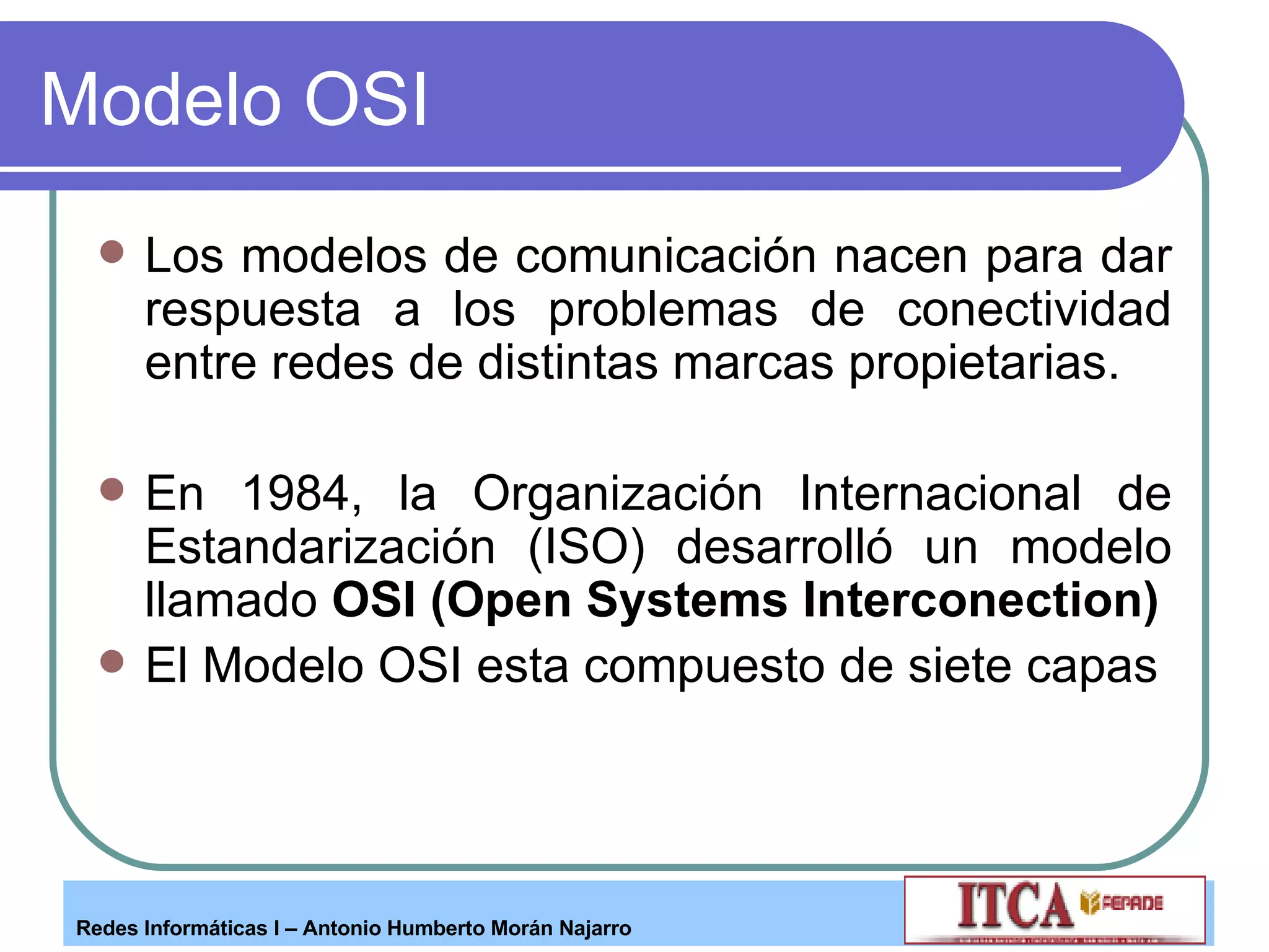 Modelo OSI Los modelos de comunicación nacen para dar respuesta a los problemas de conectividad entre redes de distintas marcas propietarias. En 1984, la Organización Internacional de Estandarización (ISO) desarrolló un modelo llamado  OSI (Open Systems Interconection) El Modelo OSI esta compuesto de siete capas 