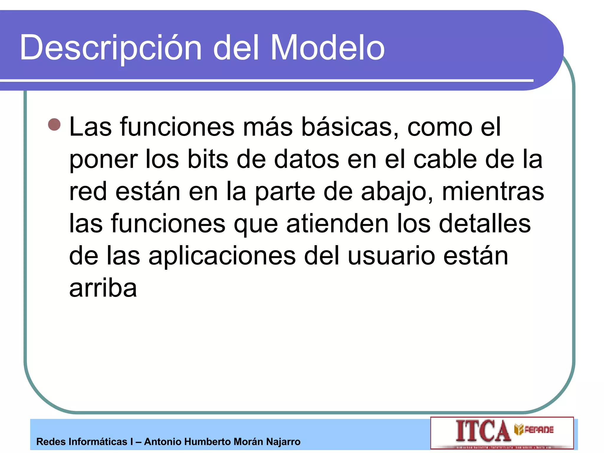 Descripción del Modelo Las funciones más básicas, como el poner los bits de datos en el cable de la red están en la parte de abajo, mientras las funciones que atienden los detalles de las aplicaciones del usuario están arriba  