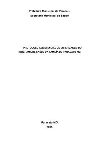 Prefeitura Municipal de Paracatu
Secretaria Municipal de Saúde
PROTOCOLO ASSISTENCIAL DE ENFERMAGEM DO
PROGRAMA DE SAÚDE DA FAMILÍA DE PARACATU-MG.
Paracatu-MG
2015
 