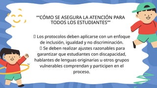 🔸 Los protocolos deben aplicarse con un enfoque
de inclusión, igualdad y no discriminación.
🔸 Se deben realizar ajustes razonables para
garantizar que estudiantes con discapacidad,
hablantes de lenguas originarias u otros grupos
vulnerables comprendan y participen en el
proceso.
““CÓMO SE ASEGURA LA ATENCIÓN PARA
TODOS LOS ESTUDIANTES””
 