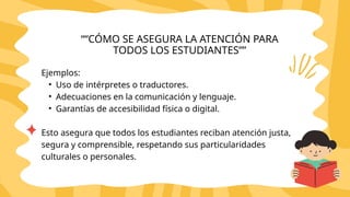 Ejemplos:
• Uso de intérpretes o traductores.
• Adecuaciones en la comunicación y lenguaje.
• Garantías de accesibilidad física o digital.
Esto asegura que todos los estudiantes reciban atención justa,
segura y comprensible, respetando sus particularidades
culturales o personales.
““CÓMO SE ASEGURA LA ATENCIÓN PARA
TODOS LOS ESTUDIANTES””
 