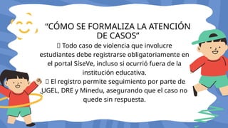 🔸 Todo caso de violencia que involucre
estudiantes debe registrarse obligatoriamente en
el portal SíseVe, incluso si ocurrió fuera de la
institución educativa.
🔸 El registro permite seguimiento por parte de
UGEL, DRE y Minedu, asegurando que el caso no
quede sin respuesta.
“CÓMO SE FORMALIZA LA ATENCIÓN
DE CASOS”
 