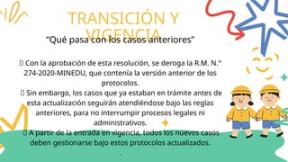 TRANSICIÓN Y
VIGENCIA
“Qué pasa con los casos anteriores”
🔸 Con la aprobación de esta resolución, se deroga la R.M. N.°
274-2020-MINEDU, que contenía la versión anterior de los
protocolos.
🔸 Sin embargo, los casos que ya estaban en trámite antes de
esta actualización seguirán atendiéndose bajo las reglas
anteriores, para no interrumpir procesos legales ni
administrativos.
🔸 A partir de la entrada en vigencia, todos los nuevos casos
deben gestionarse bajo estos protocolos actualizados.
.
 