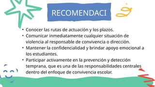 RECOMENDACI
ONES
• Conocer las rutas de actuación y los plazos.
• Comunicar inmediatamente cualquier situación de
violencia al responsable de convivencia o dirección.
• Mantener la confidencialidad y brindar apoyo emocional a
los estudiantes.
• Participar activamente en la prevención y detección
temprana, que es una de las responsabilidades centrales
dentro del enfoque de convivencia escolar.
 