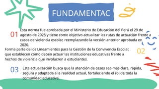 FUNDAMENTAC
ION
01
02
Esta norma fue aprobada por el Ministerio de Educación del Perú el 29 de
agosto de 2025 y tiene como objetivo actualizar las rutas de actuación frente a
casos de violencia escolar, reemplazando la versión anterior aprobada en
2020.
Forma parte de los Lineamientos para la Gestión de la Convivencia Escolar,
que establecen cómo deben actuar las instituciones educativas frente a
hechos de violencia que involucren a estudiantes.
03 Esta actualización busca que la atención de casos sea más clara, rápida,
segura y adaptada a la realidad actual, fortaleciendo el rol de toda la
comunidad educativa.
 