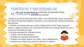 🔸 Desde la aprobación del Anexo 03 en 2020, se han identificado nuevas situaciones
de violencia (incluyendo digitales, familiares y comunitarias) que requieren protocolos
más precisos.
🔸 También se ha observado que muchos colegios tenían dudas sobre los pasos
exactos a seguir, los plazos y las coordinaciones externas, lo que generaba demoras o
errores en la atención de casos.
🔸 Con esta actualización, el Minedu busca:
• Unificar criterios de actuación.
• Fortalecer la respuesta institucional.
• Proteger con mayor eficacia a las niñas, niños y adolescentes.
• Asegurar que ningún caso quede sin atención ni registro.
CONTEXTO Y NECESIDAD DE
ACTUALIZACIÓN
“Por qué se actualizan los protocolos de actuación frente
a la violencia escolar”
 