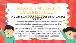 ALCANCE Y APLICACIÓN
EN LA INSTITUCIÓN
EDUCATIVA
“A QUIÉNES APLICA Y CÓMO DEBEN ACTUAR LOS
COLEGIOS”
🔸 Se debe respetar la confidencialidad en todo momento: los
datos e identidad de las personas involucradas no pueden
ser divulgados.
🔸 Se aplican tanto si el hecho ocurre dentro de la institución
educativa como fuera de ella, siempre que involucre a
estudiantes y la institución pueda relacionarse con el caso.
🔸 Esto incluye situaciones en redes sociales, espacios
comunitarios o familiares.
 