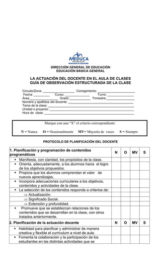 DIRECCIÓN GENERAL DE EDUCACIÓN 
EDUCACIÓN BÁSICA GENERAL 
LA ACTUACIÓN DEL DOCENTE EN EL AULA DE CLASES 
GUÍA DE OBSERVACIÓN ESTRUCTURADA DE LA CLASE 
Circuito/Zona: __________________ Corregimiento: _____________________ 
Fecha: _________ Curso: ______________ Turno: _______________ Área:________________ Grado:____________ Trimestre:________________ 
Nombre y apellidos del docente: _____________________________________ 
Tema de la clase: _________________________________________________ 
Unidad o proyecto: ________________________________________________ 
Hora de clase: ___________________________________________________ 
Marque con una “X” el criterio correspondiente 
N = Nunca O = Ocasionalmente MV= Mayoría de veces S = Siempre 
PROTOCOLO DE PLANIFICACIÓN DEL DOCENTE 
1. Planificación y programación de contenidos programáticos 
N 
O 
MV 
S 
ƒ 
Manifiesta, con claridad, los propósitos de la clase. 
ƒ 
Orienta, adecuadamente, a los alumnos hacia el logro de los objetivos propuestos. 
ƒ 
Propicia que los alumnos comprendan el valor de nuevos aprendizajes. 
ƒ 
Incorpora adecuaciones curriculares a los objetivos, contenidos y actividades de la clase. 
ƒ 
La selección de los contenidos responde a criterios de: 
⇒ 
Actualización. 
⇒ 
Significado Social. 
⇒ 
Extensión y profundidad. 
ƒ 
Promueve que se establezcan relaciones de los contenidos que se desarrollan en la clase, con otros tratados anteriormente. 
2. Planificación de la actuación docente 
N 
O 
MV 
S 
ƒ 
Habilidad para planificar y administrar de manera creativa y flexible el currículum a nivel de aula. 
ƒ 
Fomenta la colaboración y la participación de los estudiantes en las distintas actividades que se  