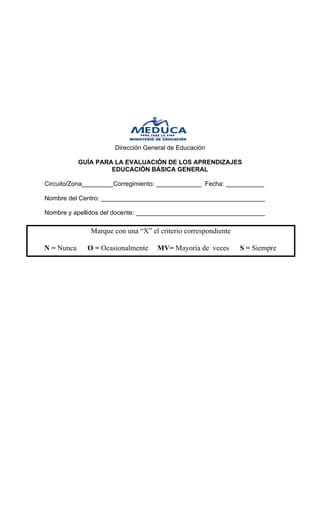 Dirección General de Educación 
GUÍA PARA LA EVALUACIÓN DE LOS APRENDIZAJES 
EDUCACIÓN BÁSICA GENERAL 
Circuito/Zona_________Corregimiento: _____________ Fecha: ___________ 
Nombre del Centro: _______________________________________________ 
Nombre y apellidos del docente: _____________________________________ 
Marque con una “X” el criterio correspondiente 
N = Nunca O = Ocasionalmente MV= Mayoría de veces S = Siempre  