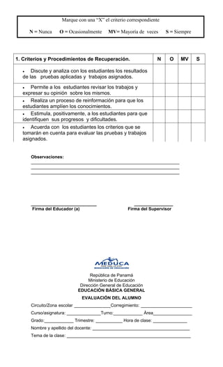 Marque con una “X” el criterio correspondiente 
N = Nunca O = Ocasionalmente MV= Mayoría de veces S = Siempre 
1. Criterios y Procedimientos de Recuperación. 
N 
O 
MV 
S 
• 
Discute y analiza con los estudiantes los resultados de las pruebas aplicadas y trabajos asignados. 
• 
Permite a los estudiantes revisar los trabajos y expresar su opinión sobre los mismos. 
• 
Realiza un proceso de reinformación para que los estudiantes amplíen los conocimientos. 
• 
Estimula, positivamente, a los estudiantes para que identifiquen sus progresos y dificultades. 
• 
Acuerda con los estudiantes los criterios que se tomarán en cuenta para evaluar las pruebas y trabajos asignados. 
Observaciones: _____________________________________________________________ 
_____________________________________________________________ _____________________________________________________________ 
___________________________ ________________ 
Firma del Educador (a) Firma del Supervisor 
República de Panamá 
Ministerio de Educación 
Dirección General de Educación 
EDUCACIÓN BÁSICA GENERAL 
EVALUACIÓN DEL ALUMNO 
Circuito/Zona escolar _______________Corregimiento: _____________________ Curso/asignatura: ______________Turno:____________ Àrea________________ Grado:____________ Trimestre: ___________ Hora de clase: ______________ 
Nombre y apellido del docente: ________________________________________ 
Tema de la clase: ___________________________________________________  