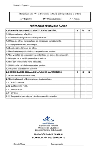 Unidad o Proyecto: __________________________________________________ 
Marque con una “X” la frecuencia (S,O,N) correspondiente al criterio 
S = Siempre O = Ocasionalmente N = Nunca 
PROTOCOLO DE DOMINIO BÁSICO 
1. DOMINIO BÁSICO EN LA ASIGNATURA DE ESPAÑOL 
S 
O 
N 
1.1 Conoce el orden alfabético. 
1.2 Sabe usar los signos básicos de puntuación. 
1.3 Utiliza las letras mayúsculas y las minúsculas correctamente. 
1.4 Se expresa con secuencia lógica. 
1.5 Escribe correctamente las letras. 
1.6 Domina la ortografía básica correspondiente a su nivel. 
1.7 Lee y realiza las pausas correspondientes a los signos de puntuación. 
1.8 Comprende el sentido general de la lectura. 
1.9 Lee con entonación y ritmo adecuado. 
1.10 Utiliza el vocabulario adecuado a su nivel. 
1.11 Expresa sus ideas con claridad. 
2. DOMINIO BÁSICO EN LA ASIGNATURA DE MATEMÁTICAS 
S 
O 
N 
2.1 Conoce los números naturales. 
2.2 Domina las cuatro (4) operaciones fundamentales. 
2.2.1 Adición o suma. 
2.2.2 Sustracción o resta. 
2.2.3 Multiplicación. 
2.2.4 División. 
2.2.5 Responde a ejercicios de cálculos matemáticos orales 
República de Panamá 
Ministerio de Educación 
Dirección General de Educación 
EDUCACIÓN BÁSICA GENERAL 
PLANIFICACIÓN DEL ESTUDIANTE 
Circuito/Zona_____________________ Corregimiento:___________________  