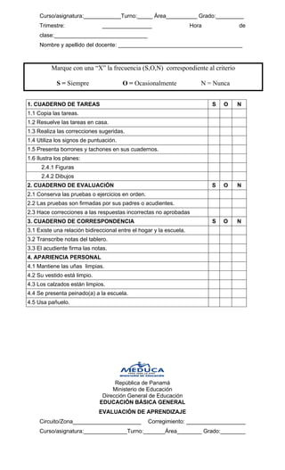 Curso/asignatura:____________Turno:_____ Área__________ Grado:_________ 
Trimestre: ________________ Hora de clase:______________________________ 
Nombre y apellido del docente: ________________________________________ 
Marque con una “X” la frecuencia (S,O,N) correspondiente al criterio 
S = Siempre O = Ocasionalmente N = Nunca 
1. CUADERNO DE TAREAS 
S 
O 
N 
1.1 Copia las tareas. 
1.2 Resuelve las tareas en casa. 
1.3 Realiza las correcciones sugeridas. 
1.4 Utiliza los signos de puntuación. 
1.5 Presenta borrones y tachones en sus cuadernos. 
1.6 Ilustra los planes: 
2.4.1 Figuras 
2.4.2 Dibujos 
2. CUADERNO DE EVALUACIÓN 
S 
O 
N 
2.1 Conserva las pruebas o ejercicios en orden. 
2.2 Las pruebas son firmadas por sus padres o acudientes. 
2.3 Hace correcciones a las respuestas incorrectas no aprobadas 
3. CUADERNO DE CORRESPONDENCIA 
S 
O 
N 
3.1 Existe una relación bidireccional entre el hogar y la escuela. 
3.2 Transcribe notas del tablero. 
3.3 El acudiente firma las notas. 
4. APARIENCIA PERSONAL 
4.1 Mantiene las uñas limpias. 
4.2 Su vestido está limpio. 
4.3 Los calzados están limpios. 
4.4 Se presenta peinado(a) a la escuela. 
4.5 Usa pañuelo. 
República de Panamá 
Ministerio de Educación 
Dirección General de Educación 
EDUCACIÓN BÁSICA GENERAL 
EVALUACIÓN DE APRENDIZAJE 
Circuito/Zona______________________ Corregimiento: ___________________ Curso/asignatura:______________Turno:_______Área________ Grado:________  