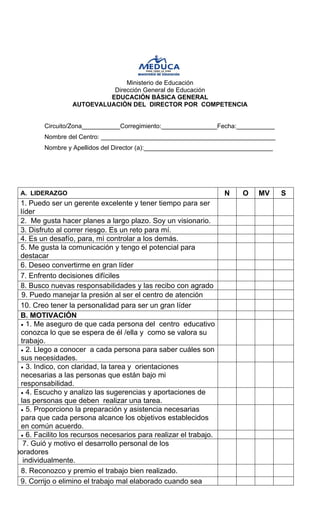 Ministerio de Educación 
Dirección General de Educación 
EDUCACIÓN BÁSICA GENERAL 
AUTOEVALUACIÒN DEL DIRECTOR POR COMPETENCIA 
Circuito/Zona___________Corregimiento:________________Fecha:___________ 
Nombre del Centro: __________________________________________________ 
Nombre y Apellidos del Director (a):_____________________________________ 
A. LIDERAZGO 
N 
O 
MV 
S 
1. Puedo ser un gerente excelente y tener tiempo para ser líder 
2. Me gusta hacer planes a largo plazo. Soy un visionario. 
3. Disfruto al correr riesgo. Es un reto para mí. 
4. Es un desafío, para, mì controlar a los demás. 
5. Me gusta la comunicación y tengo el potencial para destacar 
6. Deseo convertirme en gran líder 
7. Enfrento decisiones difíciles 
8. Busco nuevas responsabilidades y las recibo con agrado 
1 9. Puedo manejar la presión al ser el centro de atención 
10. Creo tener la personalidad para ser un gran líder 
B. MOTIVACIÓN 
• 
1. Me aseguro de que cada persona del centro educativo conozca lo que se espera de él /ella y como se valora su trabajo. 
• 
2. Llego a conocer a cada persona para saber cuáles son sus necesidades. 
• 
3. Indico, con claridad, la tarea y orientaciones necesarias a las personas que están bajo mi responsabilidad. 
• 
4. Escucho y analizo las sugerencias y aportaciones de las personas que deben realizar una tarea. 
• 
5. Proporciono la preparación y asistencia necesarias para que cada persona alcance los objetivos establecidos en común acuerdo. 
• 
6. Facilito los recursos necesarios para realizar el trabajo. 
7. Guió y motivo el desarrollo personal de los boradores 
individualmente. 
8. Reconozco y premio el trabajo bien realizado. 
9. Corrijo o elimino el trabajo mal elaborado cuando sea  