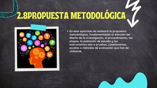 2.8PROPUESTA METODOLÓGICA
En este apartado se realizará la propuesta
metodológica, fundamentando la elección del
diseño de la investigación, el procedimiento, las
etapas, la población de estudio y los
instrumentos test o pruebas, cuestionarios,
escalas o métodos de evaluación que han de
utilizarse.
 