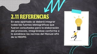 En este apartado se deberá integrar
todas las fuentes bibliográficas que
fueron consultadas para la elaboración
del protocolo, integrándose conforme a
lo establece las normas del Manual APA
de la MEDPD.
2.11 REFERENCIAS
 